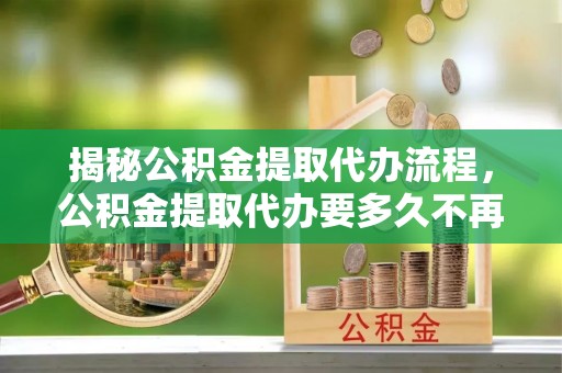 监利揭秘公积金提取代办流程，公积金提取代办要多久不再迷茫