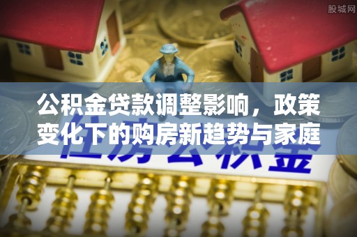 监利公积金贷款调整影响，政策变化下的购房新趋势与家庭财务规划