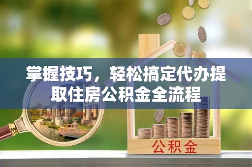 监利掌握技巧，轻松搞定代办提取住房公积金全流程
