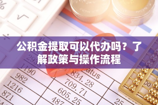 监利公积金提取可以代办吗？了解政策与操作流程